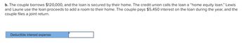 b. The couple borrows $120,000, and the loan is secured by their home. The credit union calls the loan a "home equity loan." Lewis
and Laurie use the loan proceeds to add a room to their home. The couple pays $5,450 interest on the loan during the year, and the
couple files a joint return.
Deductible interest expense