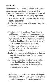 Question 3
Individuals and organizations build various data
structures and algorithms to solve real-life
problems. Furthermore, many data analysts tend
to use Big-O notation for analyzing algorithms.
In your own words, explain ways by which
people can specify
(i). data structures and (ii) algorithms, that
they build and use.
a)
b) Two Level 200 IT students, Nana Afiriyie
and Nana Agyemang, are contemplating on
how to compare two algorithms for solving
a given problem. Nana Agyemang suggests
that they should use the execution times of
the algorithms as criterion; but Nana
Afiriyie insists that they should use the
number of statements the algorithms
execute as criterion.
Explain the reasons why both criteria they are
considering are not good for comparing
algorithms.
HRecommend an ideal solution/criterion that
they should rather use for comparing
algorithms. Give a practical example to
illustrate your answer.
Referring to question a) above distinguish
between the O(N) and O(N²) and give a
practical example to illustrate your answers:
c)
