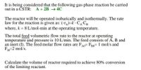 It is being considered that the following gas-phase reaction be carried
out in a ČSTR: A+ 2B → 4C
The reactor will be operated isobarically and isothermally. The rate
law for the reaction is given as: (-r^)=k · CA-CB
where, k = 8 L/mol-min at the operating temperature.
The total feed volumetric flow rate to the reactor at operating
temperature and pressure is 10 L/min. The feed consists of A, B and
an inert (I). The feed molar flow rates are FA0= FRO= 1 mol/s and
F10=2 mol/s.
B0
IO
Calculate the volume of reactor required to achieve 80% conversion
of the limiting reactant.
