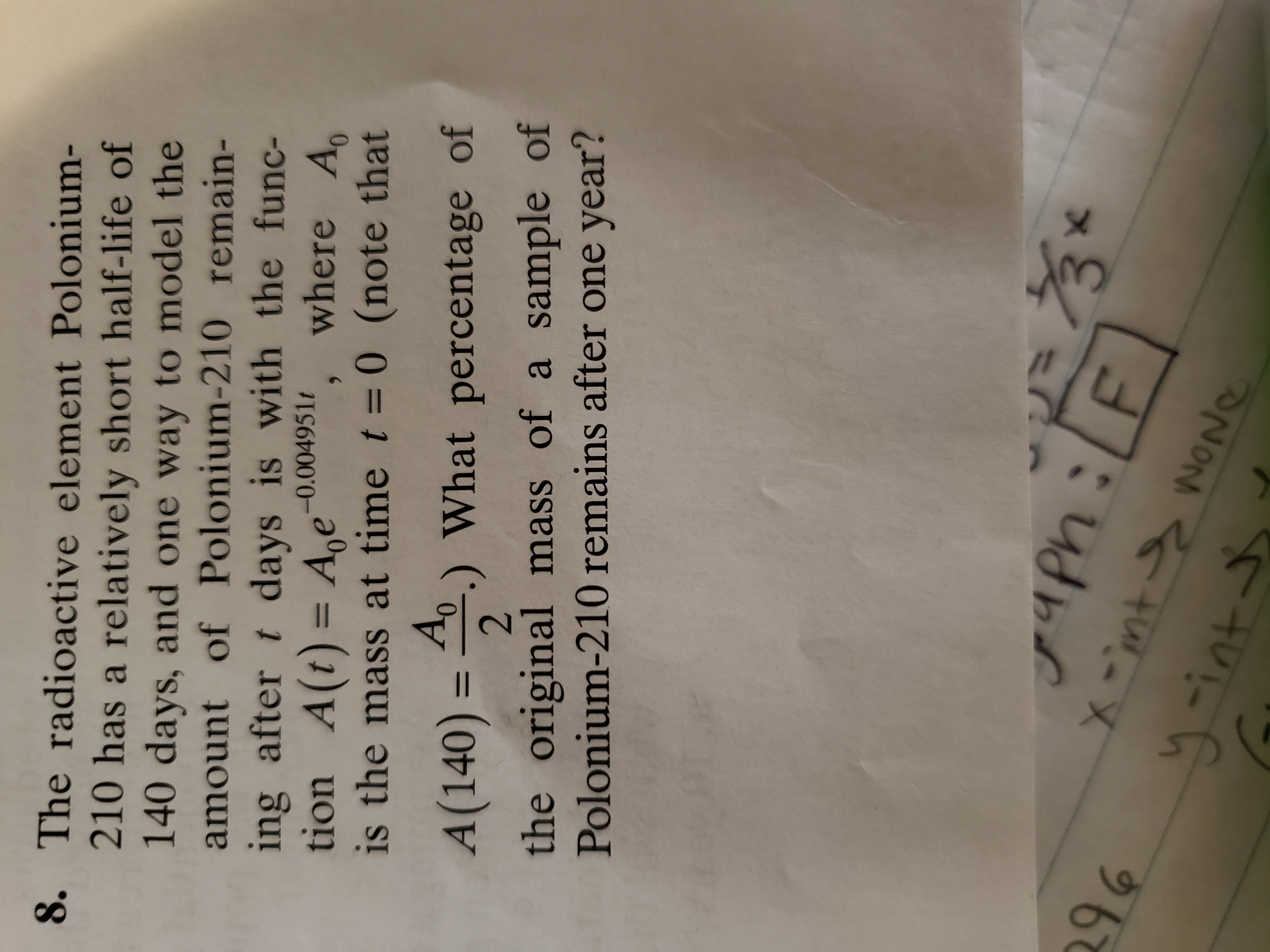 8. The radioactive element Polonium-
210 has a relatively short half-life of
140 days, and one way to model the
ing after t days is with the func-
tion A(t) = A,e
is the mass at time t = 0 (note that
amount of Polonium-210 remain-
where A
-0.004951t
%3D
A,
A(140) = 0.) What percentage of
%3D
the original mass of a sample of
Polonium-210 remains after one year?
in
x -int s woNe
gaph:LF]
3
96
リint
