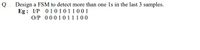 Q. Design a FSM to detect more than one 1s in the last 3 samples.
Eg: I/P 01010 11001
O/P 0001011100
