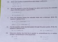 III.
Write each equation in general form with integer coefficients. m
5) 3x = 2y – 4
6) x = 3y -
IV.
Write the equation of the line through the given point having the indicated
slope. Write the equation in general form.
7) (3,4), m =;
%3D
8) (-6, 3), m =
V.
Write the equation having the indicated slope and y-intercept. Write the
equation in general form.
9) m =,y- intercept = -3 g out
10)m = -,y - intercept =
3
%3D
VI. Find the equation of the line that passes through the given points. Write the
equation in general form.
11) (4,-1) and (2,4)
12) (5,-2) and (3,1)
VII. Determine whether the first line is parallel to, perpendicular to, or neither
parallel or perpendicular to the second line.
13) x = 8
14) x+y = 7
y = 8
x- y = 7
