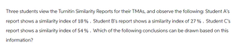 Three students view the Turnitin Similarity Reports for their TMAS, and observe the following: Student A's
report shows a similarity index of 18%. Student B's report shows a similarity index of 27 %. Student C's
report shows a similarity index of 54 %. Which of the following conclusions can be drawn based on this
information?