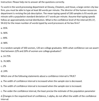 Instruction: Please help me to answer all the questions correctly.
To work in the word-processing department at Dewey, Cheatem, and Howe, a large center-city law
firm, you must be able to type at least 80 words per minute. The director of the human resources
department is revising the job description. The mean typing speed of 100 samples is 93 words per
minute with a population standard deviation of 7 words per minute. Assume that typing speeds
follow an approximately normal distribution. What is the confidence level of the interval (91.37,
94.63) for the mean number of words typed by word processors at his law firm?
а. 95%
b. 90%
c. 99%
d. 98%
In a random sample of 500 women, 120 are college graduates. With what confidence can we assert
that between 22% and 26% of women are college graduates?
а. 14.75%
b. 76.98%
С. 2%
d. 24%
Which one of the following statements about a confidence interval is TRUE?
a. The width of confidence interval is increased when the sample size is decreased.
b. The width of confidence interval is increased when the sample size is increased.
c. The wider the confidence interval, the least precise the estimate of the population parameter
d. Changes in the required level of confidence, 1-alpha, do not affect the width of the confidence
interval.
