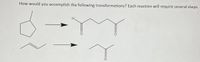 **Text Transcription for Educational Website:**

---

**Chemical Transformations Challenge**

*How would you accomplish the following transformations? Each reaction will require several steps.*

**Transformation 1:**
- **Starting Material:** Cyclopentane ring
- **Product:** A straight chain with a five-carbon backbone, featuring two ketone groups (C=O) at the second and fourth carbon. The structure includes a terminal aldehyde group (O=CH-) at the first carbon.

**Transformation 2:**
- **Starting Material:** A linear alkene with three carbons, featuring a double bond between the first and second carbon.
- **Product:** A saturated three-carbon chain with a ketone group at the second carbon.

---

**Detailed Explanation:**

The task involves the conversion of cyclopentane to a linear molecule containing ketones and an aldehyde, and an alkene to a ketone. Both transformations require understanding of organic synthesis routes, such as oxidation, functional group interconversion, and possible ring-opening reactions.