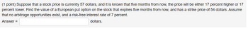 (1 point) Suppose that a stock price is currently 57 dollars, and it is known that five months from now, the price will be either 17 percent higher or 17
percent lower. Find the value of a European put option on the stock that expires five months from now, and has a strike price of 54 dollars. Assume
that no arbitrage opportunities exist, and a risk-free interest rate of 7 percent.
Answer =
dollars.