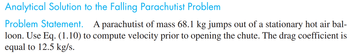 Analytical Solution to the Falling Parachutist Problem
Problem Statement. A parachutist of mass 68.1 kg jumps out of a stationary hot air bal-
loon. Use Eq. (1.10) to compute velocity prior to opening the chute. The drag coefficient is
equal to 12.5 kg/s.