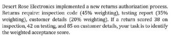 Desert Rose Electronics implemented a new returns authorization process.
Returns require: inspection code (45% weighting), testing report (35%
weighting), customer details (20% weighting). If a return scored 38 on
inspection, 42 on testing, and 85 on customer details, your task is to identify
the weighted acceptance score.