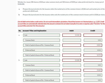 Windsor Inc. issues 500 shares of $10 par value common stock and 100 shares of $100 par value preferred stock for a lump sum of
$108,000.
2
b.
Prepare the journal entry for the issuance when the market price of the common shares is $168 each and market price of the
preferred is $210 each
Prepare the journal entry for the issuance when only the market price of the common stock is known and it is $186 per share.
(List all debit entries before credit entries. Do not round intermediate calculations. Round final answers to O decimal places, eg. 1,225. Credit
account titles are automatically indented when the amount is entered. Do not indent manually. If no entry is required, select "No Entry" for the
account titles and enter O for the amounts)
No. Account Titles and Explanation
a.
Cash
Common Stock
Paid-in Capital in Excess of Par-Common Stock
Preferred Stock
Paid-in Capital in Excess of Par-Preferred Stock
Debit
Credit
111000
5000
83822
10000
12178
b.
Cash
Common Stock
Paid-in Capital in Excess of Par-Common Stock
Preferred Stock
Paid-in Capital in Excess of Par-Preferred Stock
111000
5000
91000
10000
5000