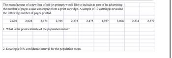 The manufacturer of a new line of ink-jet printers would like to include as part of its advertising
the number of pages a user can expect from a print cartridge. A sample of 10 cartridges revealed
the following number of pages printed.
2,698
2,028
2,474
2,395
1. What is the point estimate of the population mean?
2,372
2. Develop a 95% confidence interval for the population mean.
2,475
1,927
3,006
2,334
2,379