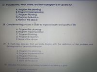 27. Includes who, what, where, and how a program is set up and run
A. Program Pre planning
B. Program Implementation
C. Program Planning
D. Program Evaluation
E. None of the above
28. Complementing process
in
order to improve health and quality of life
A. Program Pre planning
B. Program Implementation
C. Program Planning
D. Program Evaluation
E. None of the above
29. A multi-step process that generally begins with the definition of the problem and
development of an evaluation plan
A. Program Pre planning
B. Program Implementation
C. Program Planning
D. Program Evaluation
E. None of the above
30. Describe the actions or activities involved in achieving a goal
A. Mission statement
B Vision Statemont
