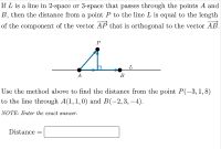 If L is a line in 2-space or 3-space that passes through the points A and
B, then the distance from a point P to the line L is equal to the length
of the component of the vector AP that is orthogonal to the vector AB.
P
L
A
В
Use the method above to find the distance from the point P(-3, 1,8)
to the line through A(1,1,0) and B(-2,3, –4).
NOTE: Enter the exact answer.
Distance =
