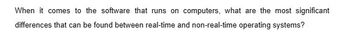 When it comes to the software that runs on computers, what are the most significant
differences that can be found between real-time and non-real-time operating systems?