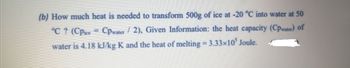 (b) How much heat is needed to transform 500g of ice at -20 °C into water at 50
°C ? (Cpice Cpwater/2), Given Information: the heat capacity (Cpwater) of
water is 4.18 kJ/kg K and the heat of melting = 3.33x105 Joule.