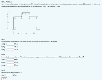 Week 5, Question 1:
Using the force method, calculate the bending moment at D for this one-fold statically indeterminate frame. Ignore the axial and shear deformations and consider EI constant for the whole frame.
Please use the gradual solution below and release M, as the redundant moment. Take a = 12 kN and L = 2.3 m
3 m
D
E
F
B
C
G
H
A
2 m
..
2 m-
+
2 m
I
Part 1)
Draw the bending moment diagram of the primary structure and calculate the bending moment at A, D and H.
a) M
b) M
c) M
kN m
kN m
kN m
Part 2)
Draw the bending moment diagram of the redundant structure when applying a counter-clockwise unit moment at I. Calculate the bending moment at A, D and H.
a) MA
kN m
kN m
b) mp=
kN m
Part 3)
Calculate the real bending moment at D
MD
=
Check
kN m