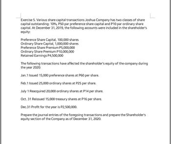 Exercise 5. Various share capital transactions Joshua Company has two classes of share
capital outstanding: 10%, P50 par preference share capital and P10 par ordinary share
capital. At December 31, 2019, the following accounts were included in the shareholder's
equity:
Preference Share Capital, 100,000 shares
Ordinary Share Capital, 1,000,000 shares
Preference Share Premium P5,000,000
Ordinary Share Premium P10,000,000
Retained Earnings P4,500,000
The following transactions have affected the shareholder's equity of the company during
the year 2020:
Jan. 1 Issued 15,000 preference shares at P60 per share.
Feb.1 Issued 25,000 ordinary shares at P25 per share.
July 1 Reacquired 20,000 ordinary shares at P14 per share.
Oct. 31 Reissued 15,000 treasury shares at P16 per share.
Dec.31 Profit for the year is P2,500,000.
Prepare the journal entries of the foregoing transactions and prepare the Shareholder's
equity section of the Company as of December 31, 2020.