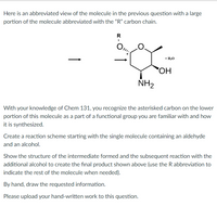 Here is an abbreviated view of the molecule in the previous question with a large
portion of the molecule abbreviated with the "R" carbon chain.
R
+ H,0
HO,
NH2
With your knowledge of Chem 131, you recognize the asterisked carbon on the lower
portion of this molecule as a part of a functional group you are familiar with and how
it is synthesized.
Create a reaction scheme starting with the single molecule containing an aldehyde
and an alcohol.
Show the structure of the intermediate formed and the subsequent reaction with the
additional alcohol to create the final product shown above (use the R abbreviation to
indicate the rest of the molecule when needed).
By hand, draw the requested information.
Please upload your hand-written work to this question.
