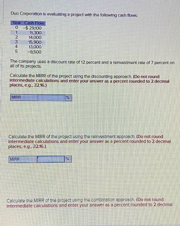 Duo Corporation is evaluating a project with the following cash flows:
Year Cash Flow
0
-$ 29,100
1
11,300
2
14,000
3
15,900
4
13,000
5
-9,500
The company uses a discount rate of 12 percent and a reinvestment rate of 7 percent on
all of Its projects.
Calculate the MIRR of the project using the discounting approach. (Do not round
Intermediate calculations and enter your answer as a percent rounded to 2 decimal
places, e.g., 32.16.)
MIRR
%
Calculate the MIRR of the project using the reinvestment approach. (Do not round
Intermediate calculations and enter your answer as a percent rounded to 2 decimal
places, e.g., 3216.)
MIRR
PA
Calculate the MIRR of the project using the combination approach. (Do not round
Intermediate calculations and enter your answer as a percent rounded to 2 decimal