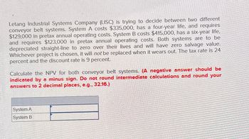 Letang Industrial Systems Company (LISC) is trying to decide between two different
conveyor belt systems. System A costs $335,000, has a four-year life, and requires
$129,000 in pretax annual operating costs. System B costs $415,000, has a six-year life,
and requires $123,000 in pretax annual operating costs. Both systems are to be
depreciated straight-line to zero over their lives and will have zero salvage value.
Whichever project is chosen, it will not be replaced when it wears out. The tax rate is 24
percent and the discount rate is 9 percent.
Calculate the NPV for both conveyor belt systems. (A negative answer should be
indicated by a minus sign. Do not round intermediate calculations and round your
answers to 2 decimal places, e.g., 32.16.)
System A
System B