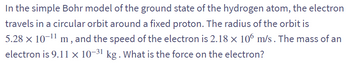 In the simple Bohr model of the ground state of the hydrogen atom, the electron
travels in a circular orbit around a fixed proton. The radius of the orbit is
5.28 × 10-¹1 m, and the speed of the electron is 2.18 × 106 m/s. The mass of an
electron is 9.11 x 10-31 kg. What is the force on the electron?