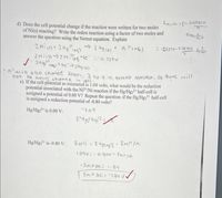 ENITNI = F0- 0.0s9iv
d) Does the cell potential change if the reaction were written for two moles
of Ni(s) reacting? Write the redox reaction using a factor of two moles and
answer the question using the Nernst equation. Explain
2Ni 6)+ 2 Hg rag)
loon
> 2 Hg les + N, "caq)
- -D151V-0.0591v
24
2NiLs)-2Nlaq,+4e 0,257v
n'will also change from 21p 4 io pethest reactior, So there wll
not be any.change
e) If the cell potential as measured is 1.04 volts, what would be the reduction
potential associated with the Ni2*Ni reaction if the Hg/Hg2+ half-cell is
assigned a potential of 0.00 V? Repeat the question: if the Hg/Hg2 half-cell
is assigned a reduction potential of -0.80 volts?
in ell.
Hg/Hgz2* is 0.00 V:
-1.04
Hg/Hg,2* is -0.80 V:
E cell =
Em /Ni
104U=-0.80v – Eniz m
- ENi INI= 1.84
Eniz4 INi=-1.84 V
