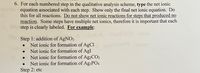 6. For each numbered step in the qualitative analysis scheme, type the net ionic
equation associated with each step. Show only the final net ionic equation. Do
this for all reactions. Do not show net ionic reactions for steps that produced no
reaction. Some steps have multiple net ionics, therefore it is important that each
step is clearly labeled. For example:
Step 1: addition of AgNO3
Net ionic for formation of AgCI
Net ionic for formation of AgI
Net ionic for formation of Ag2CO3
Net ionic for formation of Ag3PO4
Step 2: etc
