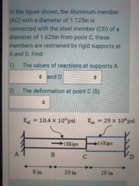 In the figure shown, the Aluminum member
(AC) with a diameter of 1.125in is
connected with the steel member (CD) of a
diameter of 1.625in from point C, these
members are restrained by rigid supports at
A and D. Find:
1)
The values of reactions at supports A
+ and D
2)
The deformation at point C ()
E = 10.4 x 10°psi
E = 29 x 10 psi
1SKips
14Kips
A
C
8 in
10 in
10 in
