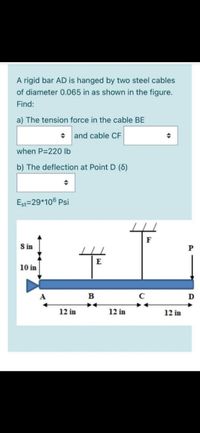 A rigid bar AD is hanged by two steel cables
of diameter 0.065 in as shown in the figure.
Find:
a) The tension force in the cable BE
and cable CF
when P=220 lb
b) The deflection at Point D (6)
Est=29*106 Psi
F
S in
E
10 in
A
B
12 in
12 in
12 in
