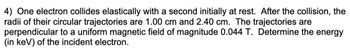 4) One electron collides elastically with a second initially at rest. After the collision, the
radii of their circular trajectories are 1.00 cm and 2.40 cm. The trajectories are
perpendicular to a uniform magnetic field of magnitude 0.044 T. Determine the energy
(in keV) of the incident electron.