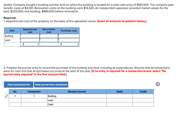 Zeidler Company bought a building and the land on which the building is located for a total cash price of $183,500. The company paid
transfer costs of $3,100. Renovation costs on the building were $14,320. An independent appraiser provided market values for the
land, $220,000, and building, $880,000 before renovation.
Required:
1. Apportion the cost of the property on the basis of the appraised values. (Input all amounts as positive values.)
Item
Building
Land
Apportioned
cost
$
No
1
0
Renovation
cost
Transaction
1
Purchase cost
2. Prepare the journal entry to record the purchase of the building and land, including all expenditures. Assume that all transactions
were for cash and that all purchases occurred at the start of the year. (If no entry is required for a transaction/event, select "No
journal entry required" in the first account field.)
View transaction list View journal entry worksheet
$
Building
Land
Cash
0
General Journal
Debit
Credit