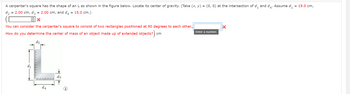 A carpenter's square has the shape of an L as shown in the figure below. Locate its center of gravity. (Take (x, y) = (0,0) at the intersection of d₁ and d₁. Assume d₁ = 19.0 cm,
d₂ = 2.00 cm, d3 = 2.00 cm, and d4 = 15.0 cm.)
X
You can consider the carpenter's square to consist of two rectangles positioned at 90 degrees to each other.,
How do you determine the center of mass of an object made up of extended objects?) cm
L
dz
d4
Enter a number.