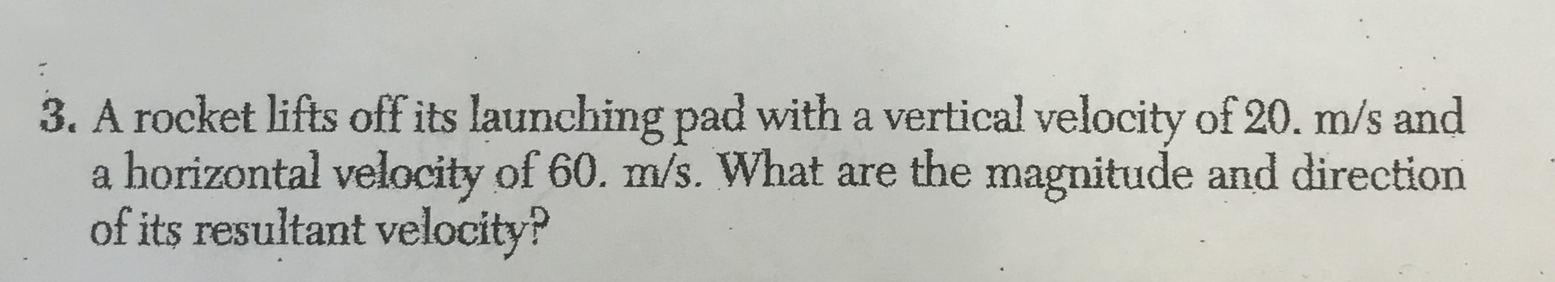 3. A rocket lifts off its launching pad with a vertical velocity of 20. m/s and
horizontal velocity of 60. m/s. What are the magnitude and direction
of its resultant velocity?
ab
