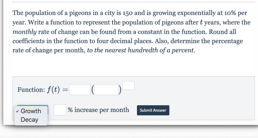 The population of a pigeons in a city is 150 and is growing exponentially at 10% per
year. Write a function to represent the population of pigeons after t years, where the
monthly rate of change can be found from a constant in the function. Round all
coefficients in the function to four decimal places. Also, determine the percentage
rate of change per month, to the nearest hundredth of a percent.
Function: f(t)
% increase per month
Growth
Submit Answer
Decay
