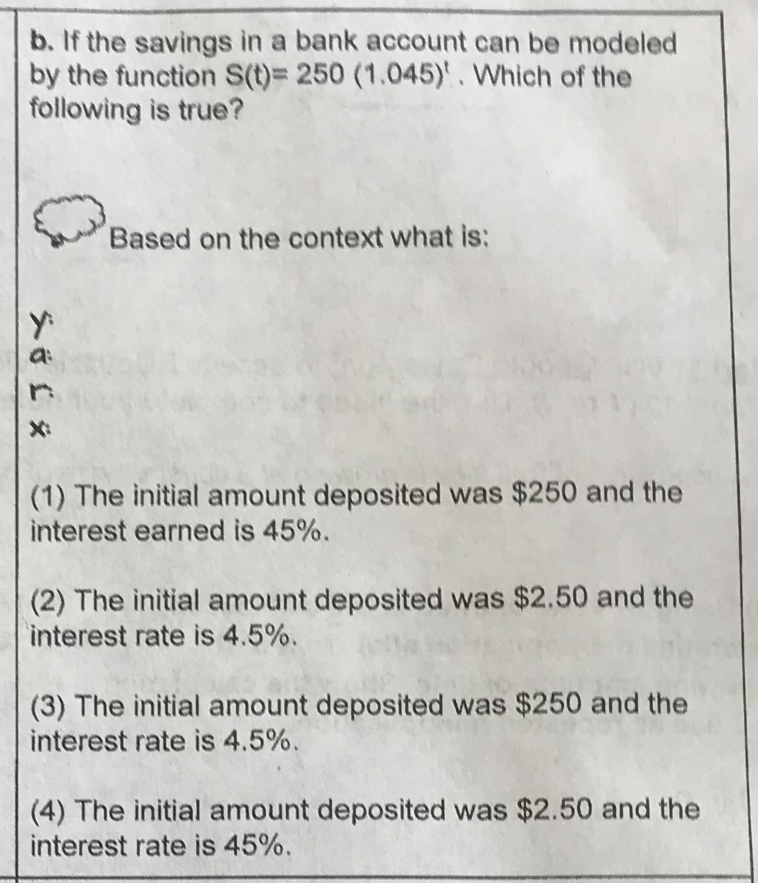 b. If the savings in a bank account can be modeled
by the function S(t) 250 (1.045)'. Which of the
following is true?
Based on the context what is:
X
(1) The initial amount deposited was $250 and the
interest earned is 45%
(2) The initial amount deposited was $2.50 and the
interest rate is 4.5%.
(3) The initial amount deposited was $250 and the
interest rate is 4.5%.
(4) The initial amount deposited was $2.50 and the
interest rate is 45%.
