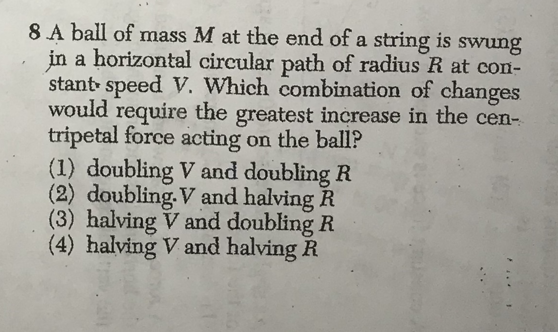8 A ball of mass M at the end of a string is swung
in a horizontal circular path of radius R at con-
stant speed V. Which combination of changes
would
require
tripetal force acting on the ball?
(1) doubling V and doubling R
(2) doubling. V and halving R
(3) halving V and doubling R
(4) halving V and halving R
the
greatest increase in the cen-
.

