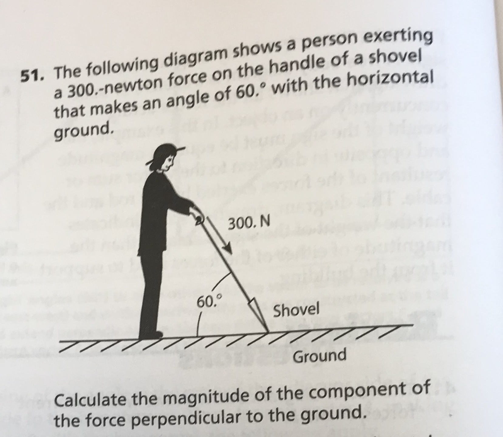 51. The following diagram shows a person exerting
a 300.-newton force on the handle of a shovel
that makes an angle of 60.° with the horizontal
ground.
300. N
60,0
Shovel
777
Ground
Calculate the magnitude of the component of
the force perpendicular to the ground.
