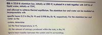 Q3: A 33.8-lb aluminium bar, initially at 200 •F, is placed in a tank together with 249 lb of
liquid water, initially at 70°F,
and allowed to achieve thermal equilibrium. The aluminium bar and water can be modeled as
incompressible with
specific heats 0.216 Btu/lb °R and 0.998 Btu/lb °R, respectively. For the aluminium bar and
water as the
system, determine
(a) the final temperature, in °F,
(b) the amount of entropy produced within the tank, in Btu/oR.
Ignore heat transfer between the system and its surroundings.
