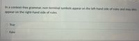 In a context-free grammar, non-terminal symbols appear on the left-hand side of rules and may also
appear on the right-hand side of rules.
O True
False
