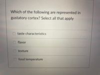 **Question:**

Which of the following are represented in the gustatory cortex? Select all that apply

- [ ] taste characteristics
- [ ] flavor
- [ ] texture
- [ ] food temperature

**Explanation:**

This question aims to evaluate understanding of sensory processing in the gustatory cortex, which is the part of the brain responsible for taste perception. The options provided ask to identify which aspects of taste and related sensations are directly processed in this part of the brain. 

Consider each of the following:

1. **Taste characteristics** refers to the basic tastes (such as sweet, salty, sour, bitter, and umami) that the gustatory cortex processes.
   
2. **Flavor** encompasses taste but also includes smell and other sensory inputs, thus might not be limited to the gustatory cortex.

3. **Texture** relates to the feeling of food, which is often associated more with the somatosensory cortex, not exclusively the gustatory cortex.

4. **Food temperature** is typically processed by thermoreceptors and can be related to sensation rather than gustation.

Selecting the appropriate options will demonstrate an understanding of the role of the gustatory cortex in sensory processing.