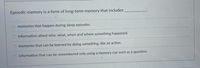 Episodic memory is a form of long-term memory that includes
memories that happen during sleep episodes.
O information about who, what, when and where something happened.
memories that can be learned by doing something, like an action.
information that can be remembered only using a memory cue such as a question.
