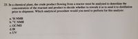 25. In a chemical plant, the crude product flowing from a reactor must be analyzed to determine the
concentration of the reactant and product to decide whether to rework it or to send it to distillation
prior to shipment. Which analytical procedure would you need to perform for this analysis:
a. 'H NMR
b.13C NMR
c. GC/MS
d. IR
e. UV

