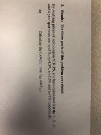 3. Bonds: The three parts of this problem are related.
By studying prices of zero coupon STRIPS, you have calculated that the 1- ,2- ,3-,
and 4-year spot-rates are: ri-3%, 12-4.5 %, r3-5.5% and r4-7% respectively.
a)
Calculate the forward rates, f23 and f3,4.
