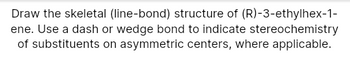 Draw the skeletal (line-bond) structure of (R)-3-ethylhex-1-
ene. Use a dash or wedge bond to indicate stereochemistry
of substituents on asymmetric centers, where applicable.