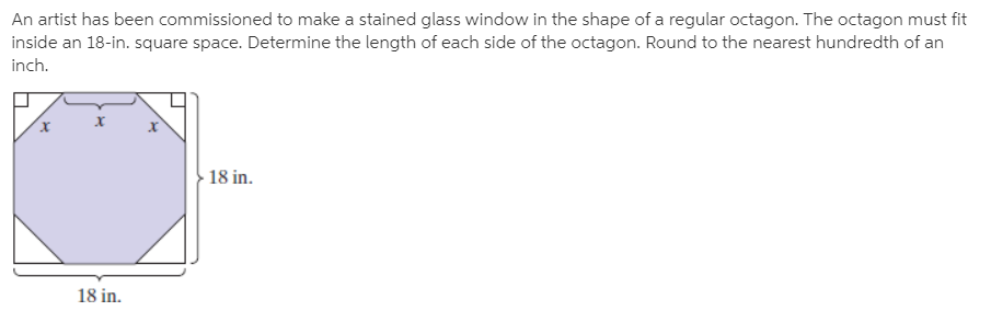 An artist has been commissioned to make a stained glass window in the shape of a regular octagon. The octagon must fit
inside an 18-in. square space. Determine the length of each side of the octagon. Round to the nearest hundredth of an
inch.
- 18 in.
18 in.
