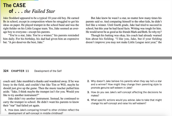 The CASE
of ... the Failed Star
Jake Stoddard appeared to be a typical 10-year-old boy. He earned
Bs in school, except in composition where he struggled to get his
ideas on paper. He played trumpet in the school band and was the
right fielder on his Little League team. Yes, Jake seemed an aver-
age boy to everyone except his parents.
"You're a star, Jake. You're a winner," his parents reminded
him daily. For his birthday, his dad had given him an expensive
bat. "A pro deserves the best, Jake."
324 CHAPTER 11 Development of the Self
coach said. Jake mumbled a thanks and wandered away. If he was
lousy in the field, and couldn't bat like Tim or Will, maybe he
should just give up the game. Then the music teacher pulled him
aside. "Jake, I think maybe the trumpet isn't for you. Would you
like to try another instrument?"
Jake didn't try another instrument. Instead, he continued to
carry the trumpet to school. He didn't want his parents to know
their "star" had failed yet again.
1. How does Jake's comparing himself to other children reflect the
development of self-concept in middle childhood?
But Jake knew he wasn't a star, no matter how many times his
parents said so. And comparing himself to the other kids, he didn't
feel like a winner. Until fourth grade, Jake had tried to succeed in
school, but this year he had faced facts. Writing was tough for him.
He would never be as good as his friends Mark and Beth. So why try?
Though his batting was okay, his coach had already warned
him about his fielding. “I like you, Jake, but if your fielding
doesn't improve you may not make Little League next year," the
2. Why doesn't Jake believe his parents when they say he's a star
and a winner? How might they change their parenting style to
promote genuine self-esteem in Jake?
3. How do you see Jake's self-concept affecting the decisions he
makes?
4. What specific actions would you advise Jake to take that migh
change his self-concept and raise his self-esteem?