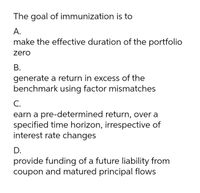 The goal of immunization is to
A.
make the effective duration of the portfolio
zero
В.
generate a return in excess of the
benchmark using factor mismatches
C.
earn a pre-determined return, over a
specified time horizon, irrespective of
interest rate changes
D.
provide funding of a future liability from
coupon and matured principal flows
