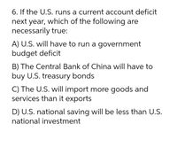 6. If the U.S. runs a current account deficit
next year, which of the following are
necessarily true:
A) U.S. will have to run a government
budget deficit
B) The Central Bank of China will have to
buy U.S. treasury bonds
C) The U.S. will import more goods and
services than it exports
D) U.S. national saving will be less than U.S.
national investment
