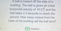 A ball is tossed off the side of a
building. The ball is given an initial
horizontal velocity of 14.5 and the
ball takes 2.3 seconds to reach the
ground. How many meters from the
base of the building will the ball land?
[?] meters
