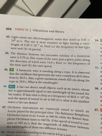 454
TOPIC 13 | Vibrations and Waves
43. Light waves are electromagnetic waves that travel at 3.00 X
10° m/s. Thẹ eye is most sensitive to light having a wave-
length of 5.50 × 10-7 m. Find (a) the frequency of this light
wave and (b) its period.
54.
la
is
IndW
44. The distance between two successive minima of a transverse
wave is 2.76 m. Five crests of the wave pass a given point along
the direction of travel every 14.0 s. Find (a) the frequency of
the wave and (b) the wave speed.
55. А
fr
45. V
that the oscillator that generates the wave completes 40.0 vibra-
tions in 30.0 s. Also, a given maximum travels 425 cm along the
rope in 10.0 s. What is the wavelength?
A harmonic wave is traveling along a rope. It is observed
T0 ST
00 h
56. А
46. BIO A bat can detect small objects, such as an insect, whose
size is approximately equal to one wavelength of the sound the
bat makes. If bats emit a chirp at a frequency of 60.0 X 10 Hz
and the speed of sound in air is 343 m/s, what is the smallest
di le
insect a bat can detect?
St
57.
47. Orchestra instruments are commonly tuned to match an
A-note played by the principal oboe. The Baltimore Symphony
bobOrchestra tunes to an A-note at 440 Hz while the Boston Sym-
ophony Orchestra tunes to 442 Hz. If the speed of sound is con-
stant at 343 m/s, find the magnitude of difference between
the wavelengths of these two different A-notes.
a
48. Ocean waves are traveling to the east at 4.0 m/s with
20 0 m bet
