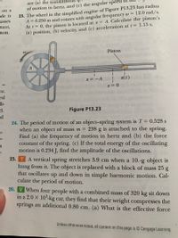 are (a) the translati
23. The wheel in the simplified engine of Figure P13.23 has radius
A = 0.250 m and rotates with angular frequency w = 12.0 rad/s.
At t = 0, the piston is located at x = A. Calculate the piston's
(a) position, (b) velocity, and (c) acceleration at t = 1.15 s.
of motion in hertz, and (c) the angular speed of
on a
de is
passes
stant,
tem.
Piston
A
x = -A !
x(t)
ce.
ed
li-
d.
ad
Figure P13.23
24. The period of motion of an object-spring system is T= 0.528 s
when an object of mass m =
Find (a) the frequency of motion in hertz and (b) the force
constant of the spring. (c) If the total energy of the oscillating
motion is 0.234 J, find the amplitude of the oscillations.
TA vertical spring stretches 3.9 cm when a 10.-g object is
hung from it. The object is replaced with a block of mass 25 g
that oscillates up and down in simple harmonic motion. Cal-
culate the period of motion.
238 g is attached to the spring.
-ב
r-
25.
26. V When four people with a combined mass of 320 kg sit down
in a 2.0 X 10°-kg car, they find that their weight compresses the
springs an additional 0.80 cm. (a) What is the effective force
trin
Unless otherwise noted, all content on this page is © Cengage Learning.
